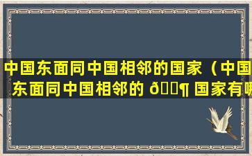 中国东面同中国相邻的国家（中国东面同中国相邻的 🐶 国家有哪些）